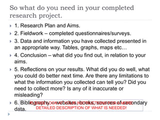 So what do you need in your completed
research project.
 1. Research Plan and Aims.
 2. Fieldwork – completed questionnaires/surveys.
 3. Data and information you have collected presented in
an appropriate way. Tables, graphs, maps etc…
 4. Conclusion – what did you find out, in relation to your
aims.
 5. Reflections on your results. What did you do well, what
you could do better next time. Are there any limitations to
what the information you collected can tell you? Did you
need to collect more? Is any of it inaccurate or
misleading?
 6. Bibliography – websites, books, sources of secondary
data.
PLEASE LOOK AT YOUR INSTRUCTIONS FOR A MORE
DETAILED DESCRIPTION OF WHAT IS NEEDED!
 