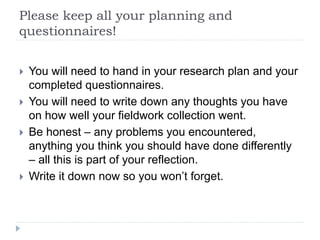 Please keep all your planning and
questionnaires!
 You will need to hand in your research plan and your
completed questionnaires.
 You will need to write down any thoughts you have
on how well your fieldwork collection went.
 Be honest – any problems you encountered,
anything you think you should have done differently
– all this is part of your reflection.
 Write it down now so you won’t forget.
 
