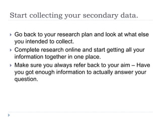 Start collecting your secondary data.
 Go back to your research plan and look at what else
you intended to collect.
 Complete research online and start getting all your
information together in one place.
 Make sure you always refer back to your aim – Have
you got enough information to actually answer your
question.
 