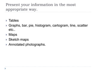 Present your information in the most
appropriate way.
 Tables
 Graphs, bar, pie, histogram, cartogram, line, scatter
etc..
 Maps
 Sketch maps
 Annotated photographs.
 