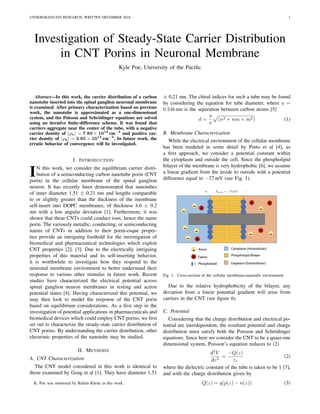 UNDERGRADUATE RESEARCH. WRITTEN DECEMBER 2018 1
Investigation of Steady-State Carrier Distribution
in CNT Porins in Neuronal Membrane
Kyle Poe, University of the Paciﬁc
Abstract—In this work, the carrier distribution of a carbon
nanotube inserted into the spinal ganglion neuronal membrane
is examined. After primary characterization based on previous
work, the nanotube is approximated as a one-dimensional
system, and the Poisson and Schr¨odinger equations are solved
using an iterative ﬁnite-difference scheme. It was found that
carriers aggregate near the center of the tube, with a negative
carrier density of ρn = 7.89 × 1013
cm−3
and positive car-
rier density of ρp = 3.85 × 1013
cm−3
. In future work, the
erratic behavior of convergence will be investigated.
I. INTRODUCTION
IN this work, we consider the equilibrium carrier distri-
bution of a semiconducting carbon nanotube porin (CNT
porin) in the cellular membrane of the spinal ganglion
neuron. It has recently been demonstrated that nanotubes
of inner diameter 1.51 ± 0.21 nm and lengths comparable
to or slightly greater than the thickness of the membrane
self-insert into DOPC membranes, of thickness 4.6 ± 0.2
nm with a low angular deviation [1]. Furthermore, it was
shown that these CNTs could conduct ions, hence the name
porin. The variously metallic, conducting, or semiconducting
nature of CNTs in addition to their porin-esque proper-
ties provide an intriguing foothold for the investigation of
biomedical and pharmaceutical technologies which exploit
CNT properties [2], [3]. Due to the electrically intriguing
properties of this material and its self-inserting behavior,
it is worthwhile to investigate how they respond to the
neuronal membrane environment to better understand their
response to various other stimulus in future work. Recent
studies have characterized the electrical potential across
spinal ganglion neuron membranes in resting and action
potential states [4]. Having characterized this potential, we
may then look to model the response of the CNT porin
based on equilibrium considerations. As a ﬁrst step in the
investigation of potential applications in pharmaceuticals and
biomedical devices which could employ CNT porins, we ﬁrst
set out to characterize the steady-state carrier distribution of
CNT porins. By understanding the carrier distribution, other
electronic properties of the nanotube may be studied.
II. METHODS
A. CNT Characterization
The CNT model considered in this work is identical to
those examined by Geng et al [1]. They have diameter 1.51
K. Poe was mentored by Rahim Khoie in this work.
± 0.21 nm. The chiral indices for such a tube may be found
by considering the equation for tube diameter, where a =
0.246 nm is the separation between carbon atoms [5]
d =
a
π
(n2 + nm + m2) (1)
B. Membrane Characterization
While the electrical environment of the cellular membrane
has been modeled in some detail by Pinto et al [4], as
a ﬁrst approach, we consider a potential constant within
the cytoplasm and outside the cell. Since the phospholipid
bilayer of the membrane is very hydrophobic [6], we assume
a linear gradient from the inside to outside with a potential
difference equal to −77 mV (see Fig. 1).
Fig. 1. Cross-section of the cellular membrane-nanotube environment
Due to the relative hydrophobicity of the bilayer, any
deviation from a linear potential gradient will arise from
carriers in the CNT (see ﬁgure 6).
C. Potential
Considering that the charge distribution and electrical po-
tential are interdependent, the resultant potential and charge
distribution must satisfy both the Poisson and Schr¨odinger
equations. Since here we consider the CNT to be a quasi-one
dimensional system, Poisson’s equation reduces to (2)
d2
V
dz2
=
−Q(z)
εt
(2)
where the dielectric constant of the tube is taken to be 1 [7],
and with the charge distribution given by
Q(z) = q(p(z) − n(z)) (3)
 