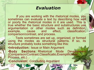 Evaluation
If you are working with the rhetorical modes, you
sometimes can evaluate a text by describing how well
or poorly the rhetorical modes in it are used.  This is
true whether the basic structure and substructures use
argumentation or other modes such as definition,
example, cause and effect, classification,
comparison/contrast, and process.
Texts sometimes are set up, organized, or formed
using the modes as structural patterns. If so, its
structure probably looks something like this: 
•Introduction: Issue or Main Argument
•Body Sections: Rhetorical Mode Development
(Comparison/Contrast,Classificatio,Exemplification,
Process, etc.)
•Conclusion: Concluding Argument
 