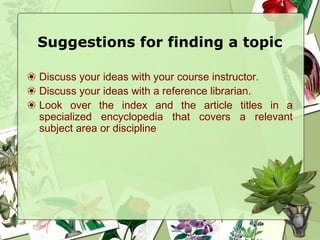 Suggestions for finding a topic
❀ Discuss your ideas with your course instructor.
❀ Discuss your ideas with a reference librarian.
❀ Look over the index and the article titles in a
specialized encyclopedia that covers a relevant
subject area or discipline
 