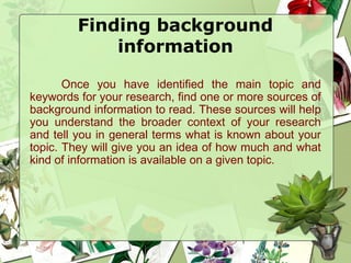 Finding background
information
Once you have identified the main topic and
keywords for your research, find one or more sources of
background information to read. These sources will help
you understand the broader context of your research
and tell you in general terms what is known about your
topic. They will give you an idea of how much and what
kind of information is available on a given topic.
 