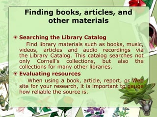 Finding books, articles, and
other materials
❀ Searching the Library Catalog
Find library materials such as books, music,
videos, articles and audio recordings via
the Library Catalog. This catalog searches not
only Cornell's collections, but also the
collections for many other libraries.
❀ Evaluating resources
When using a book, article, report, or Web
site for your research, it is important to gauge
how reliable the source is.
 