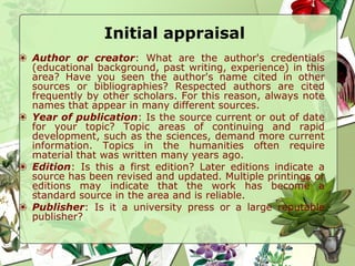 Initial appraisal
❀ Author or creator: What are the author's credentials
(educational background, past writing, experience) in this
area? Have you seen the author's name cited in other
sources or bibliographies? Respected authors are cited
frequently by other scholars. For this reason, always note
names that appear in many different sources.
❀ Year of publication: Is the source current or out of date
for your topic? Topic areas of continuing and rapid
development, such as the sciences, demand more current
information. Topics in the humanities often require
material that was written many years ago.
❀ Edition: Is this a first edition? Later editions indicate a
source has been revised and updated. Multiple printings or
editions may indicate that the work has become a
standard source in the area and is reliable.
❀ Publisher: Is it a university press or a large reputable
publisher?
 