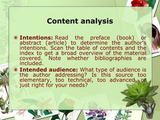 Content analysis
❀ Intentions: Read the preface (book) or
abstract (article) to determine the author's
intentions. Scan the table of contents and the
index to get a broad overview of the material
covered. Note whether bibliographies are
included.
❀ Intended audience: What type of audience is
the author addressing? Is this source too
elementary, too technical, too advanced, or
just right for your needs?
 