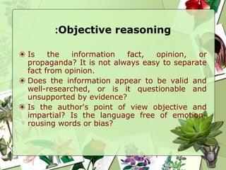 Objective reasoning:
❀ Is the information fact, opinion, or
propaganda? It is not always easy to separate
fact from opinion.
❀ Does the information appear to be valid and
well-researched, or is it questionable and
unsupported by evidence?
❀ Is the author's point of view objective and
impartial? Is the language free of emotion-
rousing words or bias?
 