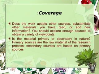 Coverage:
❀ Does the work update other sources, substantiate
other materials you have read, or add new
information? You should explore enough sources to
obtain a variety of viewpoints.
❀ Is the material primary or secondary in nature?
Primary sources are the raw material of the research
process; secondary sources are based on primary
sources
 