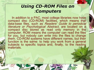 Using CD-ROM Files on
Computers:
In addition to a PAC, most college libraries now have
compact disc (CD-ROM) facilities, which means that
data-base files, such as Readers' Guide to periodical
literature or Psychological Abstract, are located on a
compact disc stored as read only memory in the
computer. ROM means the computer can read the files
for you, but nobody can write into the files to change
them. CD-ROM systems have different names, but their
function is the same: to help you work from a general
subjects to specific topics and, finally, to the reading
materials.
 