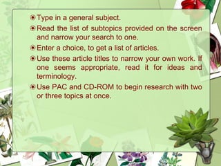 ❀Type in a general subject.
❀Read the list of subtopics provided on the screen
and narrow your search to one.
❀Enter a choice, to get a list of articles.
❀Use these article titles to narrow your own work. If
one seems appropriate, read it for ideas and
terminology.
❀Use PAC and CD-ROM to begin research with two
or three topics at once.
 