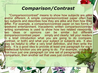 Comparison/Contrast
"Comparison/contrast" means to show how subjects are alike
and/or different. A simple comparison/contrast paper often has
two subjects and describes how they are alike and then how they
differ. For example, a comparison/contrast paper on two forms of
weekend entertainment. Inacademic written comparison/contrast
writing sometimes is used to show how two related viewpoints,
two ideas or opinions can be similar but different
comparison/contrast paper simply and clearly: tell your readers
in a brief introduction what you are going to do (compare,
contrast, or both) and what your subject or subjects are.  It also
may be helpful to offer a very brief definition, and then write the
body.  It is a good idea to provide at least one paragraph for each
intellectual function you are going to do.  For example, you might
first have just one paragraph (or one set of paragraphs) that use
comparison, then another set that uses just contrast. 
 