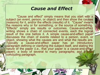 Cause and Effect
"Cause and effect" simply means that you start with a
subject (an event, person, or object) and then show the causes
(reasons) for it, and/or the effects (results) of it.  "Cause" means
the reasons why or for something, or the source of something.
"Effects" simply are results or outcomes. Cause-and-effect
writing shows a chain of connected events, each the logical
result of the one before it. A simple cause-and-effect paper
discusses the chain of events related to a person, event, or
object, showing what the causes are and what the results are.
Typically a cause-and-effect paper has an introductory
paragraph defining or clarifying the subject itself, and stating the
nature of the paper (i.e., that your paper is a cause-and-effect
paper); a body of several to many paragraphs; and a brief
concluding paragraph. 
 