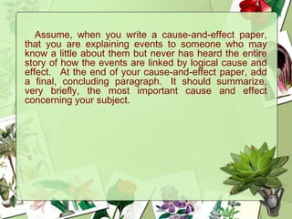 Assume, when you write a cause-and-effect paper,
that you are explaining events to someone who may
know a little about them but never has heard the entire
story of how the events are linked by logical cause and
effect.   At the end of your cause-and-effect paper, add
a final, concluding paragraph.  It should summarize,
very briefly, the most important cause and effect
concerning your subject. 
 