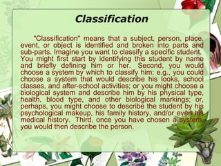 Classification
"Classification" means that a subject, person, place,
event, or object is identified and broken into parts and
sub-parts. Imagine you want to classify a specific student. 
You might first start by identifying this student by name
and briefly defining him or her.  Second, you would
choose a system by which to classify him: e.g., you could
choose a system that would describe his looks, school
classes, and after-school activities; or you might choose a
biological system and describe him by his physical type,
health, blood type, and other biological markings; or,
perhaps, you might choose to describe the student by his
psychological makeup, his family history, and/or even his
medical history.  Third, once you have chosen a system,
you would then describe the person.
 