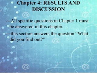Chapter 4: RESULTS AND
DISCUSSION
---All specific questions in Chapter 1 must
be answered in this chapter.
---this section answers the question “What
did you find out?”
 