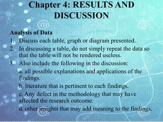 Chapter 4: RESULTS AND
DISCUSSION
Analysis of Data
1. Discuss each table, graph or diagram presented.
2. In discussing a table, do not simply repeat the data so
that the table will not be rendered useless.
3. Also include the following in the discussion:
a. all possible explanations and applications of the
findings.
b. literature that is pertinent to each findings.
c. Any defect in the methodology that may have
affected the research outcome.
d. other insights that may add meaning to the findings.
 