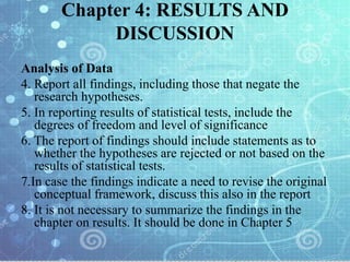 Chapter 4: RESULTS AND
DISCUSSION
Analysis of Data
4. Report all findings, including those that negate the
research hypotheses.
5. In reporting results of statistical tests, include the
degrees of freedom and level of significance
6. The report of findings should include statements as to
whether the hypotheses are rejected or not based on the
results of statistical tests.
7.In case the findings indicate a need to revise the original
conceptual framework, discuss this also in the report
8. It is not necessary to summarize the findings in the
chapter on results. It should be done in Chapter 5
 