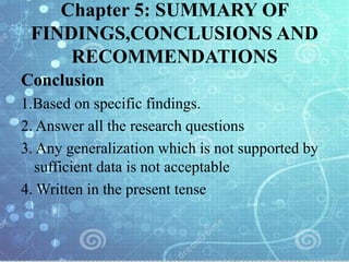 Chapter 5: SUMMARY OF
FINDINGS,CONCLUSIONS AND
RECOMMENDATIONS
Conclusion
1.Based on specific findings.
2. Answer all the research questions
3. Any generalization which is not supported by
sufficient data is not acceptable
4. Written in the present tense
 