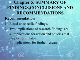 Chapter 5: SUMMARY OF
FINDINGS,CONCLUSIONS AND
RECOMMENDATIONS
Recommendation
1. Based on specific findings.
2. Two implications of research findings are:
a. implications for action and policies that
may be formulated.
B. implications for further research
 