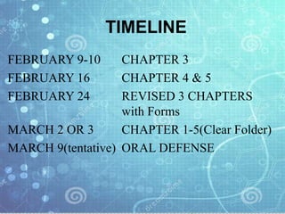 TIMELINE
FEBRUARY 9-10 CHAPTER 3
FEBRUARY 16 CHAPTER 4 & 5
FEBRUARY 24 REVISED 3 CHAPTERS
with Forms
MARCH 2 OR 3 CHAPTER 1-5(Clear Folder)
MARCH 9(tentative) ORAL DEFENSE
 