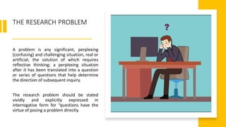 THE RESEARCH PROBLEM
A problem is any significant, perplexing
(confusing) and challenging situation, real or
artificial, the solution of which requires
reflective thinking; a perplexing situation
after it has been translated into a question
or series of questions that help determine
the direction of subsequent inquiry.
The research problem should be stated
vividly and explicitly expressed in
interrogative form for “questions have the
virtue of posing a problem directly.
 