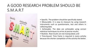 A GOOD RESEARCH PROBLEM SHOULD BE
S.M.A.R.T
• Specific. The problem should be specifically stated.
• Measurable. It is easy to measure by using research
instruments such as questionnaire, test and others in
collecting data.
• Achievable. The data are achievable using correct
statistical techniques to arrive at precise results;
• Realistic. Real results are not manipulated; and
• Time-bound. Time frame is required in every activity
because the shorter completion of the activity the better.
 