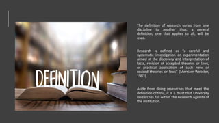 The definition of research varies from one
discipline to another thus, a general
definition, one that applies to all, will be
used.
Research is defined as “a careful and
systematic investigation or experimentation
aimed at the discovery and interpretation of
facts, revision of accepted theories or laws,
or practical application of such new or
revised theories or laws” (Merriam-Webster,
1983).
Aside from doing researches that meet the
definition criteria, it is a must that University
researches fall within the Research Agenda of
the institution.
 