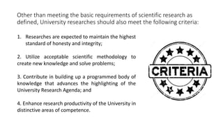 Other than meeting the basic requirements of scientific research as
defined, University researches should also meet the following criteria:
1. Researches are expected to maintain the highest
standard of honesty and integrity;
2. Utilize acceptable scientific methodology to
create new knowledge and solve problems;
3. Contribute in building up a programmed body of
knowledge that advances the highlighting of the
University Research Agenda; and
4. Enhance research productivity of the University in
distinctive areas of competence.
 