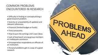 COMMON PROBLEMS
ENCOUNTERED IN RESEARCH
• Difficulty in finding or conceptualizing a
good research problem.
• Scarcity or unavailability of updated and
relevant references.
• Financial (limited budget or funds).
• Time constraints.
• How to put into writings one’s own ideas.
• Lack of teamwork among group members
or inadequate assistance.
• Uncooperative respondents or officials of
an institution.
• Personal problems get in a way of a good
research.
 