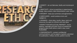 • HONESTY - do not fabricate, falsify and misinterpret
data
• OBJECTIVITY - strive to avoid bias in experimental
design, data analysis, data interpretation, peer review
• INTEGRITY - keep your promises and agreements
• CAREFULNESS – avoid careless errors and
negligence
• OPENNESS – share data, results, ideas, tools and
resources; be open to criticism and new ideas
• RESPECT FOR INTELLECTUAL PROPERTY - honor
patents, copyright and other forms of intellectual
property; give credit where credit is due; never
PLAGIARIZE
• CONFIDENTIALITY – protect confidential
communications, such as papers or grants submitted
for publication, military secrets, patient records
 