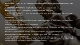 • RESPONSIBLE PUBLICATION – publish in order to advance research not to advance just your own
career
• RESPONSIBLE MENTORING - help to educate, mentor and advise students
• RESPECT COLLEAGUES – respect your colleagues and treat them fairly
• SOCIAL RESPONSIBILITY – strive to promote social good and prevent social harms through
research, public education
and advocacy
• NON-DISCRIMINATION - avoid discrimination against colleagues or students on the basis of sex,
race, ethnicity or other
factors not related to their scientific competence
• COMPETENCE – maintain and improve your own professional competence and expertise through
lifelong education
• LEGALITY – know and obey relevant laws and institutional and governmental policies
• ANIMAL CARE – show proper respect for animals when using them in research
• HUMAN SUBJECTS PROTECTION – minimize harms and risks and maximize benefits; respect
human dignity, privacy and autonomy; take social precautions with vulnerable populations and
strive to distribute the benefits and burdens of research fairly
 