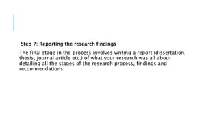 Step 7: Reporting the research findings
The final stage in the process involves writing a report (dissertation,
thesis, journal article etc.) of what your research was all about
detailing all the stages of the research process, findings and
recommendations.
 