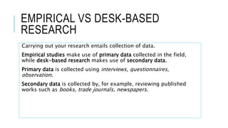 EMPIRICAL VS DESK-BASED
RESEARCH
Carrying out your research entails collection of data.
Empirical studies make use of primary data collected in the field,
while desk-based research makes use of secondary data.
Primary data is collected using interviews, questionnaires,
observation.
Secondary data is collected by, for example, reviewing published
works such as books, trade journals, newspapers.
 