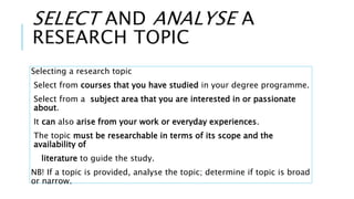 SELECT AND ANALYSE A
RESEARCH TOPIC
Selecting a research topic
Select from courses that you have studied in your degree programme.
Select from a subject area that you are interested in or passionate
about.
It can also arise from your work or everyday experiences.
The topic must be researchable in terms of its scope and the
availability of
literature to guide the study.
NB! If a topic is provided, analyse the topic; determine if topic is broad
or narrow.
 