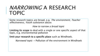NARROWING A RESEARCH
TOPIC
Some research topics are broad, e.g. The environment, Teacher
effectiveness, Youth substance abuse.
How to narrow a broad topic
Limiting its scope to deal with a single or one specific aspect of that
topic, e.g. environmental pollution
limit your research to a specific place such as Windhoek.
Narrowed topic = Pollution of the environment in Windhoek
 