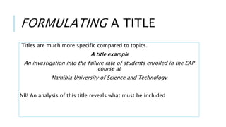 FORMULATING A TITLE
Titles are much more specific compared to topics.
A title example
An investigation into the failure rate of students enrolled in the EAP
course at
Namibia University of Science and Technology
NB! An analysis of this title reveals what must be included
 