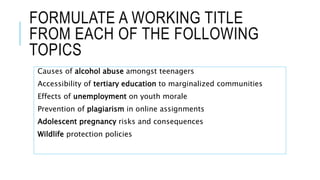 FORMULATE A WORKING TITLE
FROM EACH OF THE FOLLOWING
TOPICS
Causes of alcohol abuse amongst teenagers
Accessibility of tertiary education to marginalized communities
Effects of unemployment on youth morale
Prevention of plagiarism in online assignments
Adolescent pregnancy risks and consequences
Wildlife protection policies
 