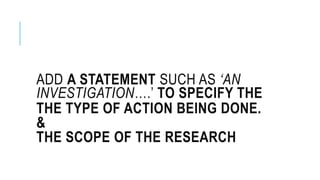 ADD A STATEMENT SUCH AS ‘AN
INVESTIGATION….’ TO SPECIFY THE
THE TYPE OF ACTION BEING DONE.
&
THE SCOPE OF THE RESEARCH
 