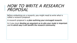 HOW TO WRITE A RESEARCH
PROPOSAL
Before embarking on a research, you might need to write what is
called a research proposal.
A research proposal is a plan outlining your envisaged research.
In it you must develop an argument as to why your study is important
and in which way it will benefit the research community.
 