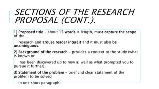 SECTIONS OF THE RESEARCH
PROPOSAL (CONT.).
1) Proposed title - about 15 words in length, must capture the scope
of the
research and arouse reader interest and it must also be
unambiguous.
2) Background of the research - provides a context to the study (what
is known or
has been discovered up to now as well as what prompted you to
pursue it further).
3) Statement of the problem - brief and clear statement of the
problem to be solved
in one short paragraph.
 
