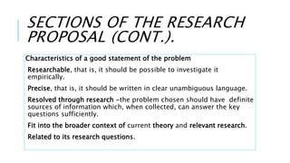 SECTIONS OF THE RESEARCH
PROPOSAL (CONT.).
Characteristics of a good statement of the problem
Researchable, that is, it should be possible to investigate it
empirically.
Precise, that is, it should be written in clear unambiguous language.
Resolved through research -the problem chosen should have definite
sources of information which, when collected, can answer the key
questions sufficiently.
Fit into the broader context of current theory and relevant research.
Related to its research questions.
 