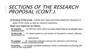 SECTIONS OF THE RESEARCH
PROPOSAL (CONT.).
4) Purpose of the study - clarify your topic by listing objectives (purpose or
goal) of the study as well as research questions.
Begin your objectives as follows:
To explore … - to find out more about an area which few or no people have
ventured into.
To describe …- to reveal patterns and trends of situations, events, objects,
phenomena or
behaviours.
To explain …- to reveal the linkages among the elements constituting
situations, events and phenomena.
To assess …- to weigh available evidence, either confirming or denying the
truth of the argument.
 