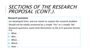 SECTIONS OF THE RESEARCH
PROPOSAL (CONT.).
Research questions:
are developed from, and are meant to unpack the research problem
Should not be totally answered by a simple “Yes” or a simple “No”.
Research questions easily lend themselves to the w/h question format
e.g.
a) What …
b) Why …
c) When …
d) Which …
e) How …
 