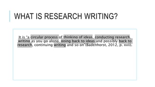 WHAT IS RESEARCH WRITING?
It is “a circular process of thinking of ideas, conducting research,
writing as you go along, going back to ideas and possibly back to
research, continuing writing and so on”(Badenhorst, 2012, p. xvii).
 