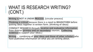 WHAT IS RESEARCH WRITING?
(CONT.)
Writing is NOT A LINEAR PROCESS. [circular process]
Thinking is critical because there is a need to BRAINSTORM before
putting ideas together in written form. [thinking of ideas]
CONDUCT RESEARCH through locating and evaluating information
from diverse (primary and/or secondary) sources. [Collecting
evidence to support your ideas.]
Writing - combining of your ideas and those of other scholars who
have published information on what you are writing about.
 