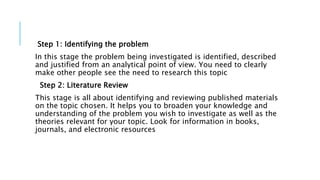 Step 1: Identifying the problem
In this stage the problem being investigated is identified, described
and justified from an analytical point of view. You need to clearly
make other people see the need to research this topic
Step 2: Literature Review
This stage is all about identifying and reviewing published materials
on the topic chosen. It helps you to broaden your knowledge and
understanding of the problem you wish to investigate as well as the
theories relevant for your topic. Look for information in books,
journals, and electronic resources
 