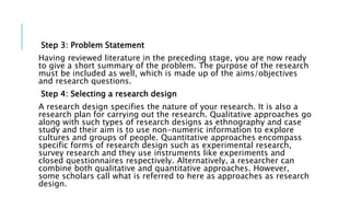 Step 3: Problem Statement
Having reviewed literature in the preceding stage, you are now ready
to give a short summary of the problem. The purpose of the research
must be included as well, which is made up of the aims/objectives
and research questions.
Step 4: Selecting a research design
A research design specifies the nature of your research. It is also a
research plan for carrying out the research. Qualitative approaches go
along with such types of research designs as ethnography and case
study and their aim is to use non-numeric information to explore
cultures and groups of people. Quantitative approaches encompass
specific forms of research design such as experimental research,
survey research and they use instruments like experiments and
closed questionnaires respectively. Alternatively, a researcher can
combine both qualitative and quantitative approaches. However,
some scholars call what is referred to here as approaches as research
design.
 