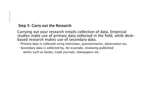 Step 5: Carry out the Research
Carrying out your research entails collection of data. Empirical
studies make use of primary data collected in the field, while desk-
based research makes use of secondary data.
 Primary data is collected using interviews, questionnaires, observation etc.
 Secondary data is collected by, for example, reviewing published
works such as books, trade journals, newspapers etc.
 