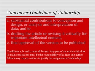 Vancouver Guidelines of Authorship
a. substantial contributions to conception and
design, or analysis and interpretation of
data; and to
b. drafting the article or revising it critically for
important intellectual content,
c. final approval of the version to be published
Conditions a, b, and c must all be met. Any part of an article critical to
its main conclusions must be the responsibility of at least one author.
Editors may require authors to justify the assignment of authorship.
 